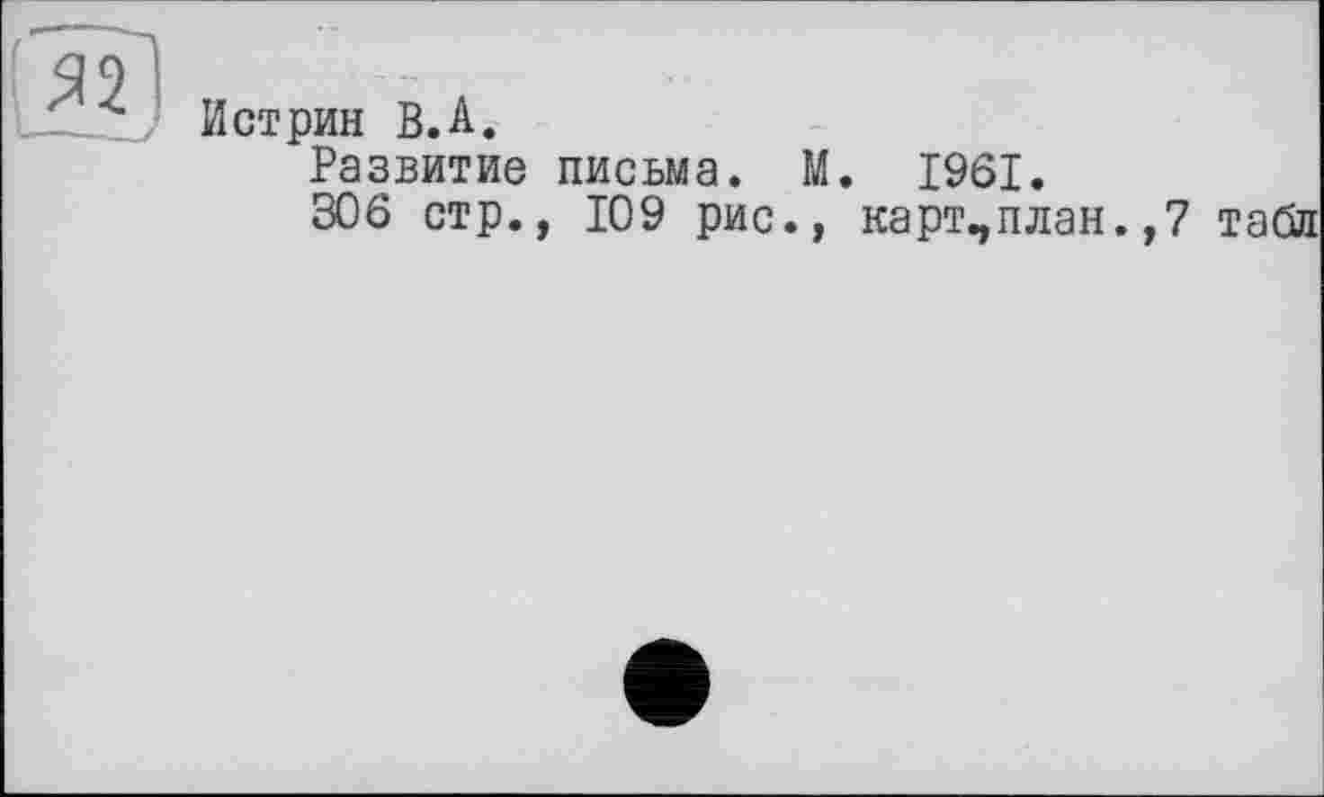 ﻿Я9І
—U Истрин В.A.
Развитие письма. М. 1961.
306 стр., 109 рис., карт,план.,7 табл